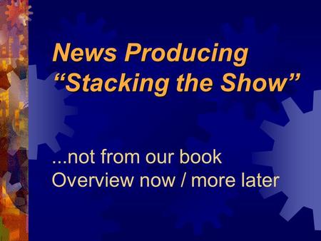 News Producing “Stacking the Show” News Producing “Stacking the Show”...not from our book Overview now / more later.