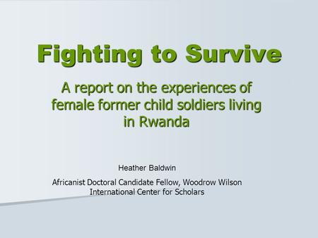 Fighting to Survive A report on the experiences of female former child soldiers living in Rwanda Heather Baldwin Africanist Doctoral Candidate Fellow,