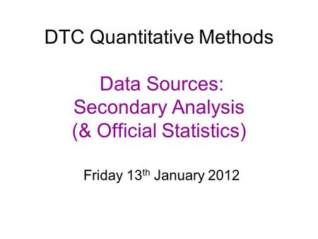 DTC Quantitative Methods Data Sources: Secondary Analysis (& Official Statistics) Friday 13 th January 2012.