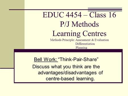 EDUC 4454 – Class 16 P/J Methods Learning Centres Methods Principle: Assessment & Evaluation Differentiation Planning Bell Work: “Think-Pair-Share” Discuss.