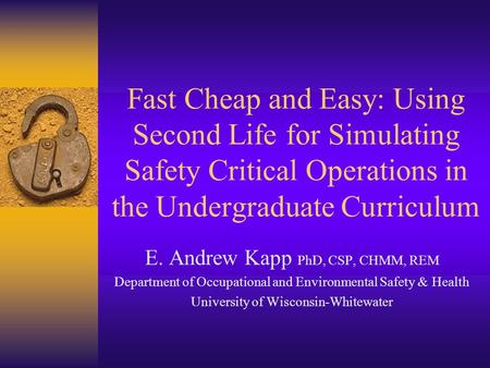 Fast Cheap and Easy: Using Second Life for Simulating Safety Critical Operations in the Undergraduate Curriculum E. Andrew Kapp PhD, CSP, CHMM, REM Department.