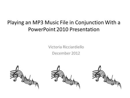 Playing an MP3 Music File in Conjunction With a PowerPoint 2010 Presentation Victoria Ricciardiello December 2012.