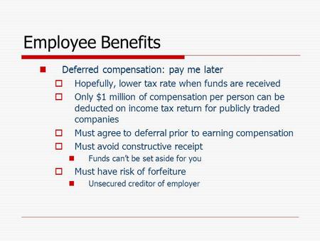 Employee Benefits Deferred compensation: pay me later  Hopefully, lower tax rate when funds are received  Only $1 million of compensation per person.