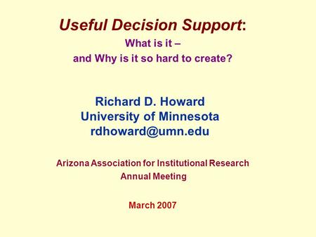 Useful Decision Support: What is it – and Why is it so hard to create? Arizona Association for Institutional Research Annual Meeting March 2007 Richard.