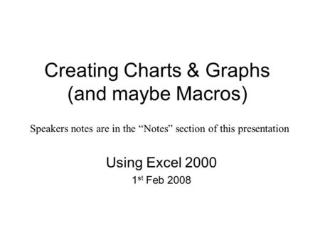 Creating Charts & Graphs (and maybe Macros) Using Excel 2000 1 st Feb 2008 Speakers notes are in the “Notes” section of this presentation.