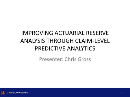 IMPROVING ACTUARIAL RESERVE ANALYSIS THROUGH CLAIM-LEVEL PREDICTIVE ANALYTICS 1 Presenter: Chris Gross.