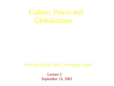 Culture, Power and Globalization Trobriand Cricket: Who’s colonizing whom? Lecture 2 September 16, 2003.