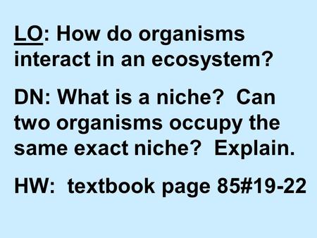 LO: How do organisms interact in an ecosystem? DN: What is a niche? Can two organisms occupy the same exact niche? Explain. HW: textbook page 85#19-22.