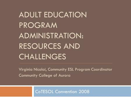 ADULT EDUCATION PROGRAM ADMINISTRATION: RESOURCES AND CHALLENGES CoTESOL Convention 2008 Virginia Nicolai, Community ESL Program Coordinator Community.