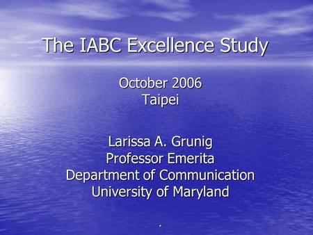 The IABC Excellence Study October 2006 Taipei Larissa A. Grunig Professor Emerita Department of Communication University of Maryland.