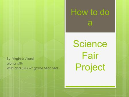 How to do a Science Fair Project By Virginia Vilardi along with WHS and EMS 6 th grade teachers.