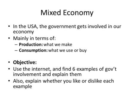 Mixed Economy In the USA, the government gets involved in our economy Mainly in terms of: – Production: what we make – Consumption: what we use or buy.