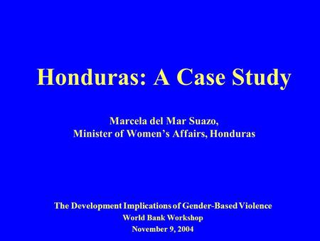 Honduras: A Case Study Marcela del Mar Suazo, Minister of Women’s Affairs, Honduras The Development Implications of Gender-Based Violence World Bank Workshop.