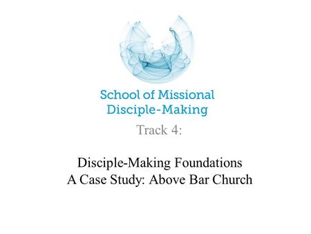 Disciple-Making Foundations A Case Study: Above Bar Church Track 4: