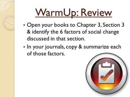 WarmUp: Review Open your books to Chapter 3, Section 3 & identify the 6 factors of social change discussed in that section. In your journals, copy &