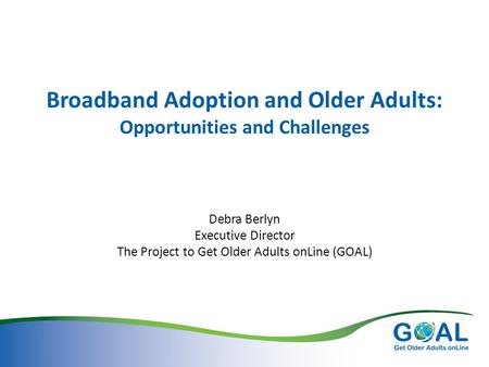 Broadband Adoption and Older Adults: Opportunities and Challenges Debra Berlyn Executive Director The Project to Get Older Adults onLine (GOAL)