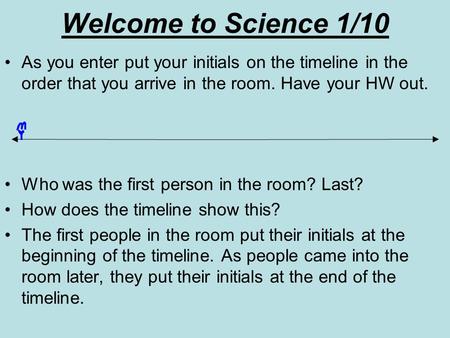 Welcome to Science 1/10 As you enter put your initials on the timeline in the order that you arrive in the room. Have your HW out. Who was the first person.