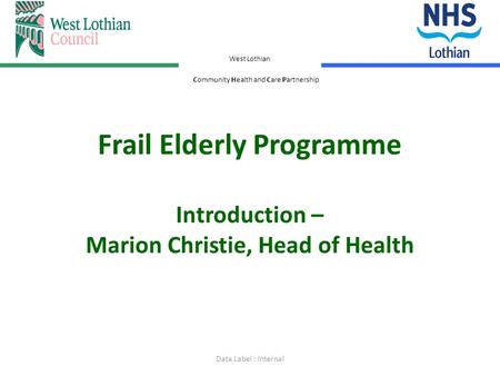 West Lothian Community Health and Care Partnership Frail Elderly Programme Introduction – Marion Christie, Head of Health Data Label : Internal.