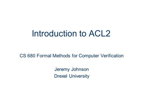 Introduction to ACL2 CS 680 Formal Methods for Computer Verification Jeremy Johnson Drexel University.