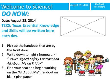 Welcome to Science! August 25, 2014 Ms. Smith Mrs. Malone DO NOW: Date: August 25, 2014 TEKS: Texas Essential Knowledge and Skills will be written here.