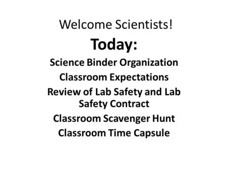 Welcome Scientists! Today: Science Binder Organization Classroom Expectations Review of Lab Safety and Lab Safety Contract Classroom Scavenger Hunt Classroom.