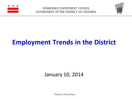 WORKFORCE INVESTMENT COUNCIL GOVERNMENT OF THE DISTRICT OF COLUMBIA Employment Trends in the District January 10, 2014 Vincent C. Gray, Mayor.