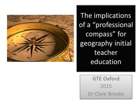 The implications of a “professional compass” for geography initial teacher education GTE Oxford 2015 Dr Clare Brooks GTE Oxford 2015 Dr Clare Brooks.