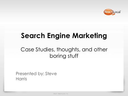 © 2011 ReachLocal, Inc. Search Engine Marketing Case Studies, thoughts, and other boring stuff Presented by: Steve Harris.