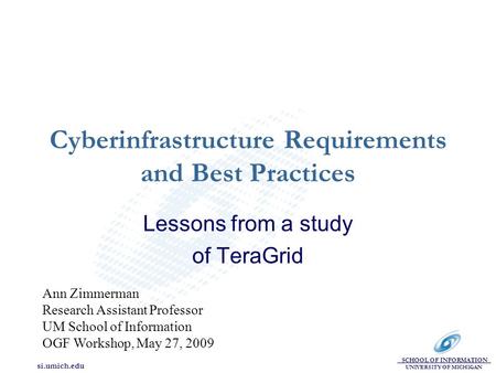 SCHOOL OF INFORMATION UNIVERSITY OF MICHIGAN si.umich.edu Cyberinfrastructure Requirements and Best Practices Lessons from a study of TeraGrid Ann Zimmerman.