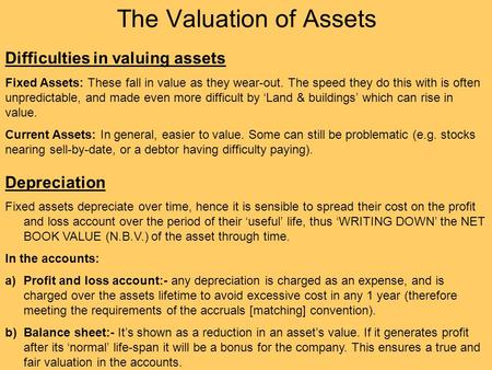 The Valuation of Assets Difficulties in valuing assets Fixed Assets: These fall in value as they wear-out. The speed they do this with is often unpredictable,