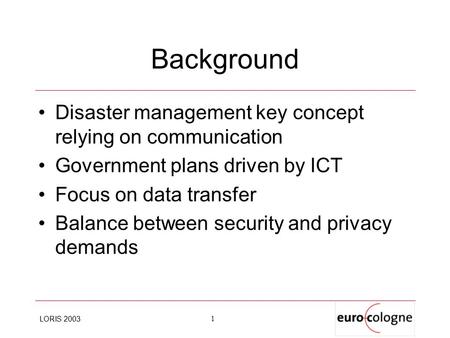 LORIS 2003 1 Background Disaster management key concept relying on communication Government plans driven by ICT Focus on data transfer Balance between.