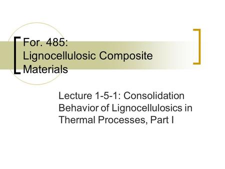 For. 485: Lignocellulosic Composite Materials Lecture 1-5-1: Consolidation Behavior of Lignocellulosics in Thermal Processes, Part I.