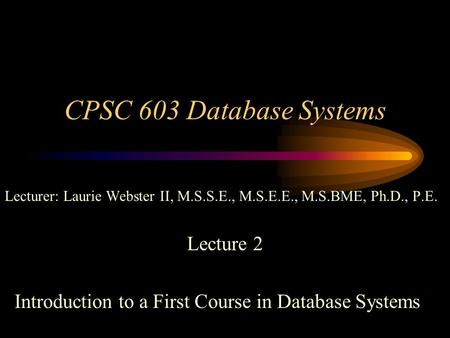 CPSC 603 Database Systems Lecturer: Laurie Webster II, M.S.S.E., M.S.E.E., M.S.BME, Ph.D., P.E. Lecture 2 Introduction to a First Course in Database Systems.