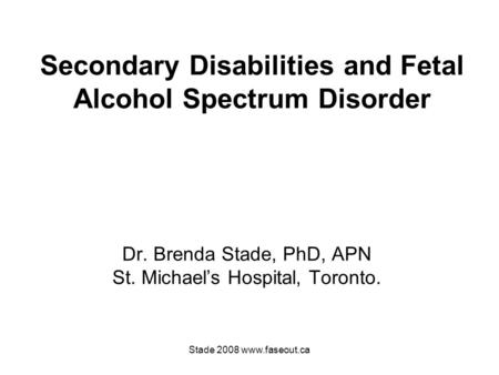 Stade 2008 www.faseout.ca Secondary Disabilities and Fetal Alcohol Spectrum Disorder Dr. Brenda Stade, PhD, APN St. Michael’s Hospital, Toronto.