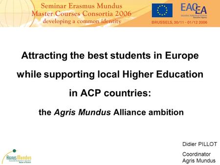 Attracting the best students in Europe while supporting local Higher Education in ACP countries: the Agris Mundus Alliance ambition Didier PILLOT Coordinator.