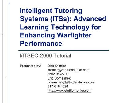 Intelligent Tutoring Systems (ITSs): Advanced Learning Technology for Enhancing Warfighter Performance I/ITSEC 2006 Tutorial Presented by:Dick Stottler.