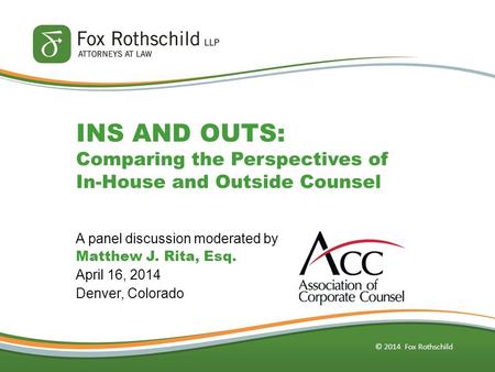 © 2014 Fox Rothschild INS AND OUTS: Comparing the Perspectives of In-House and Outside Counsel A panel discussion moderated by Matthew J. Rita, Esq. April.