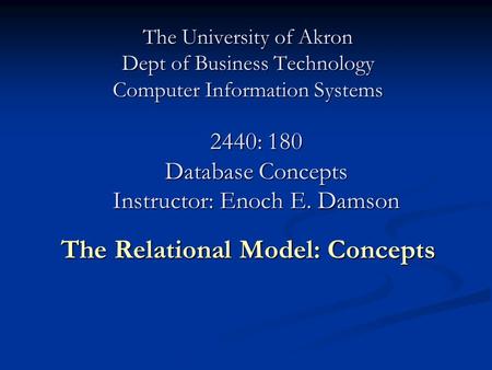 The University of Akron Dept of Business Technology Computer Information Systems The Relational Model: Concepts 2440: 180 Database Concepts Instructor: