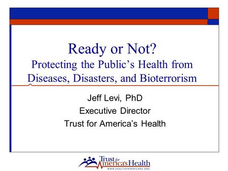 Ready or Not? Protecting the Public’s Health from Diseases, Disasters, and Bioterrorism Jeff Levi, PhD Executive Director Trust for America’s Health.