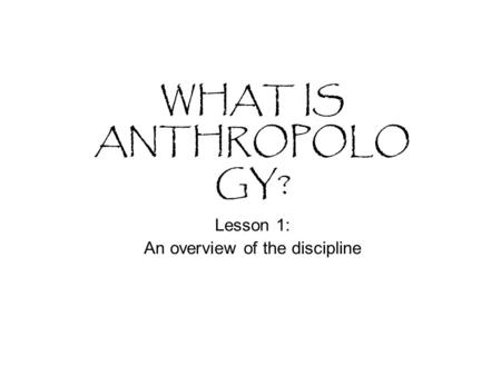 WHAT IS ANTHROPOLO GY? Lesson 1: An overview of the discipline.