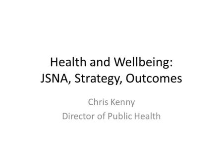 Health and Wellbeing: JSNA, Strategy, Outcomes Chris Kenny Director of Public Health.