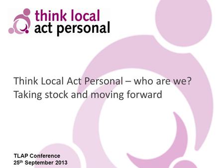 Think Local Act Personal – who are we? Taking stock and moving forward TLAP Conference 25 th September 2013.