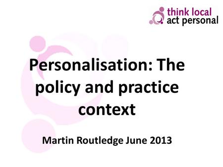 Personalisation: The policy and practice context Martin Routledge June 2013.