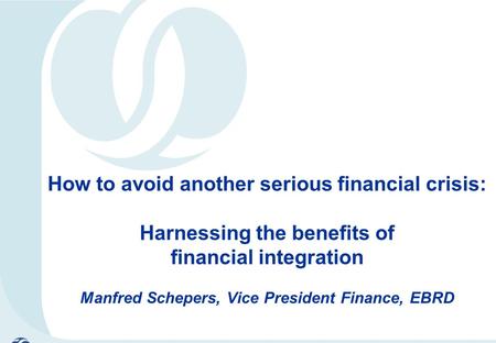 1 How to avoid another serious financial crisis: Harnessing the benefits of financial integration Manfred Schepers, Vice President Finance, EBRD.