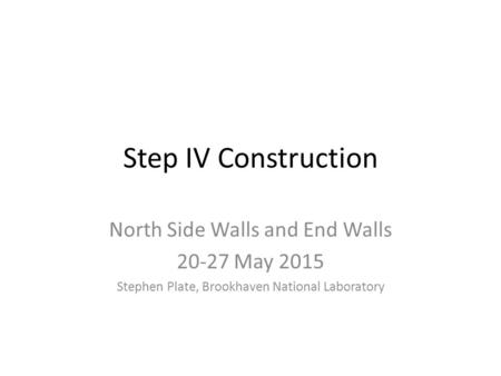 Step IV Construction North Side Walls and End Walls 20-27 May 2015 Stephen Plate, Brookhaven National Laboratory.