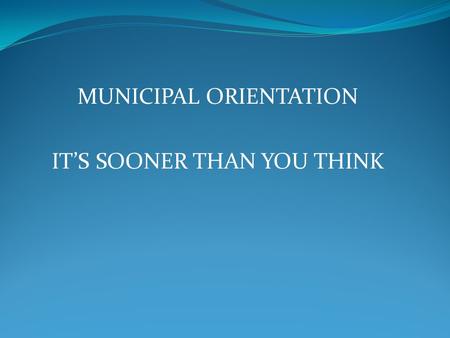 MUNICIPAL ORIENTATION IT’S SOONER THAN YOU THINK.