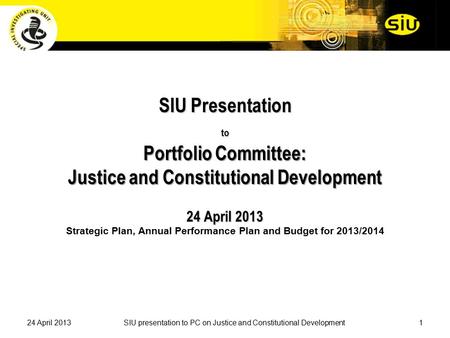 SIU Presentation to Portfolio Committee: Justice and Constitutional Development 24 April 2013 SIU Presentation to Portfolio Committee: Justice and Constitutional.