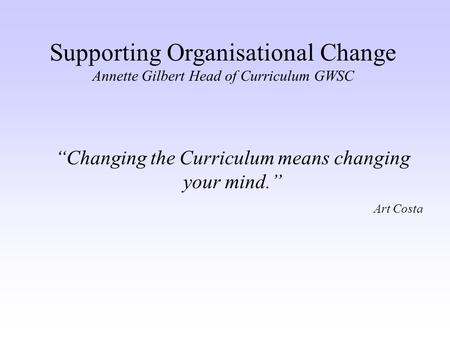 Supporting Organisational Change Annette Gilbert Head of Curriculum GWSC “Changing the Curriculum means changing your mind.” Art Costa.