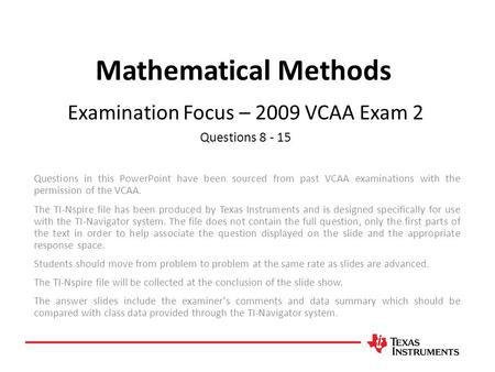 Mathematical Methods Examination Focus – 2009 VCAA Exam 2 Questions 8 - 15 Questions in this PowerPoint have been sourced from past VCAA examinations with.