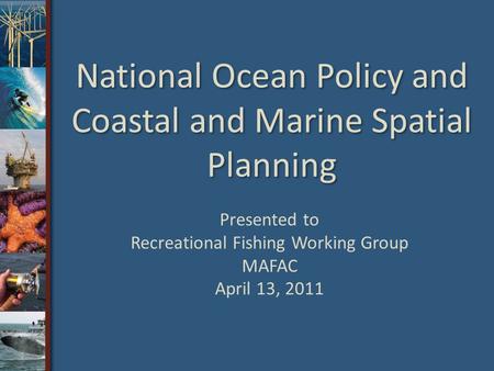 National Ocean Policy and Coastal and Marine Spatial Planning Presented to Recreational Fishing Working Group MAFAC April 13, 2011.